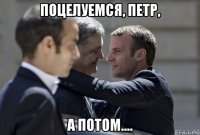 поцелуемся, петр, а потом....