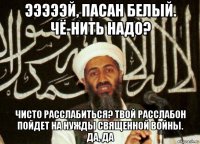 эээээй, пасан белый. чё-нить надо? чисто расслабиться? твой расслабон пойдет на нужды священной войны. да, да