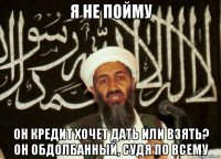 я не пойму он кредит хочет дать или взять? он обдолбанный, судя по всему