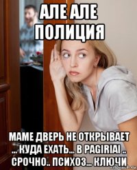 але але полиция маме дверь не открывает ... куда ехать... в pagiriai .. срочно.. психоз... ключи