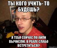 ты кого учить- то будешь? я тебя сейчас по айпи вычислю, в реале слабо встретиться?