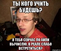 ты кого учить будешь? я тебя сейчас по айпи вычислю, в реале слабо встретиться?