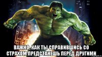  важно, как ты справившись со страхом предстанешь перед другими