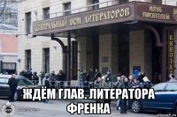  ждём глав. литератора френка