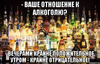 - ваше отношение к алкоголю? - вечерами крайне положительное, утром - крайне отрицательное!