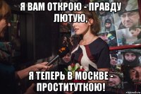 я вам открою - правду лютую, я теперь в москве - проституткою!