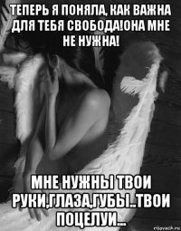 теперь я поняла, как важна для тебя свобода!она мне не нужна! мне нужны твои руки,глаза,губы..твои поцелуи...