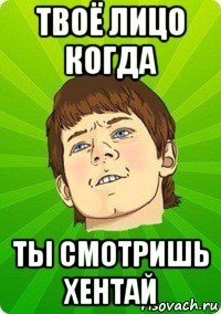 твоё лицо когда ты смотришь хентай