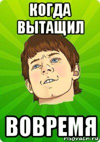 когда вытащил вовремя