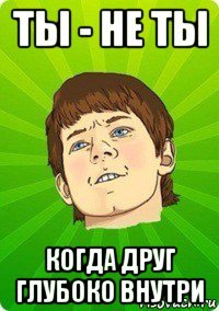 ты - не ты когда друг глубоко внутри