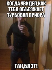 когда увидел,как тебя объезжает турбовая приора так,блэт!