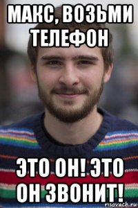 макс, возьми телефон это он! это он звонит!