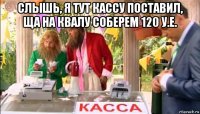 слышь, я тут кассу поставил, ща на квалу соберем 120 у.е. 