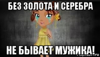 без золота и серебра не бывает мужика!