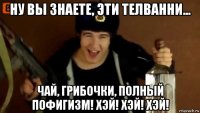 ну вы знаете, эти телванни... чай, грибочки, полный пофигизм! хэй! хэй! хэй!
