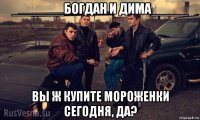 _______богдан и дима_____ вы ж купите мороженки сегодня, да?