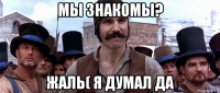 мы знакомы? жаль( я думал да