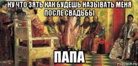 ну что зять как будешь называть меня после свадьбы папа