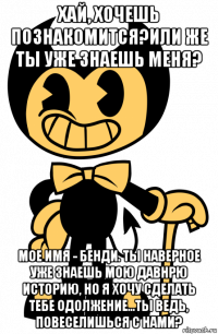 хай, хочешь познакомится?или же ты уже знаешь меня? мое имя - бенди. ты наверное уже знаешь мою давнрю историю, но я хочу сделать тебе одолжение...ты ведь, повеселишься с нами?