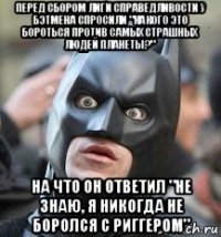 перед сбором лиги справедливости у бэтмена спросили "какого это бороться против самых страшных людей планеты?" на что он ответил "не знаю, я никогда не боролся с риггером"