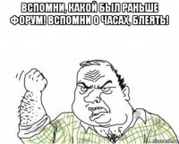 вспомни, какой был раньше форум! вспомни о часах, блеять! 