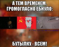 а тем временем, громогласно ёбнуло: бутылку - всем!