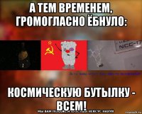 а тем временем, громогласно ёбнуло: космическую бутылку - всем!