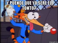 y puende que yo sere el tonto? 