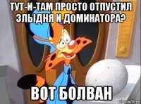 тут-и-там просто отпустил злыдня и доминатора? вот болван