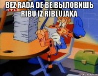 bez rada de be выловишь ribu iz riblujaka 