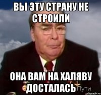 вы эту страну не строили она вам на халяву досталась