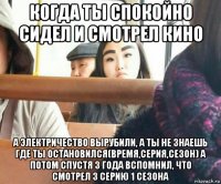 когда ты спокойно сидел и смотрел кино а электричество вырубили, а ты не знаешь где ты остановился(время,серия,сезон) а потом спустя 3 года вспомнил, что смотрел 3 серию 1 сезона
