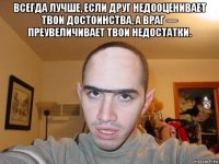 всегда лучше, если друг недооценивает твои достоинства, а враг — преувеличивает твои недостатки. 