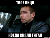 твое лицо когда сняли титан