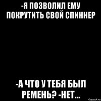 -я позволил ему покрутить свой спиннер -а что у тебя был ремень? -нет...