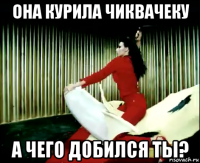 она курила чиквачеку а чего добился ты?