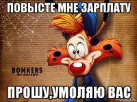 повысте мне зарплату прошу,умоляю вас