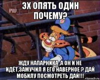 эх опять один почему? жду напарника ,а он и не идёт,замучил я его наверное ? дай мобилу посмотреть дай!!!