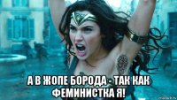  а в жопе борода - так как феминистка я!