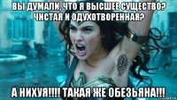 вы думали, что я высшее существо? чистая и одухотворенная? а нихуя!!!! такая же обезьяна!!!