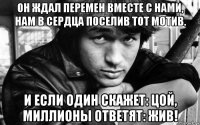 он ждал перемен вместе с нами, нам в сердца поселив тот мотив. и если один скажет: цой, миллионы ответят: жив!