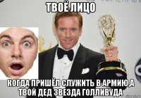 твоё лицо когда пришёл служить в армию,а твой дед звезда голливуда