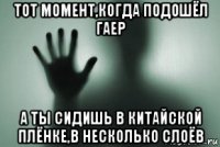 тот момент,когда подошёл гаер а ты сидишь в китайской плёнке,в несколько слоёв