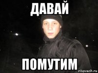 давай помутим