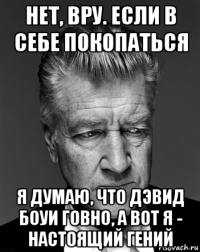 нет, вру. если в себе покопаться я думаю, что дэвид боуи говно, а вот я - настоящий гений