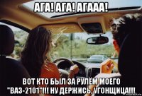 ага! ага! агааа! вот кто был за рулём моего "ваз-2101"!!! ну держись, угонщица!!!