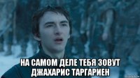  на самом деле тебя зовут джахарис таргариен