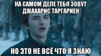 на самом деле тебя зовут джахарис таргариен но это не всё что я знаю
