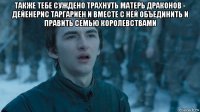 также тебе суждено трахнуть матерь драконов - дейенерис таргариен и вместе с ней объединить и править семью королевствами 