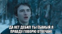  да нет дебил ты ёбаный я правду говорю отвечаю